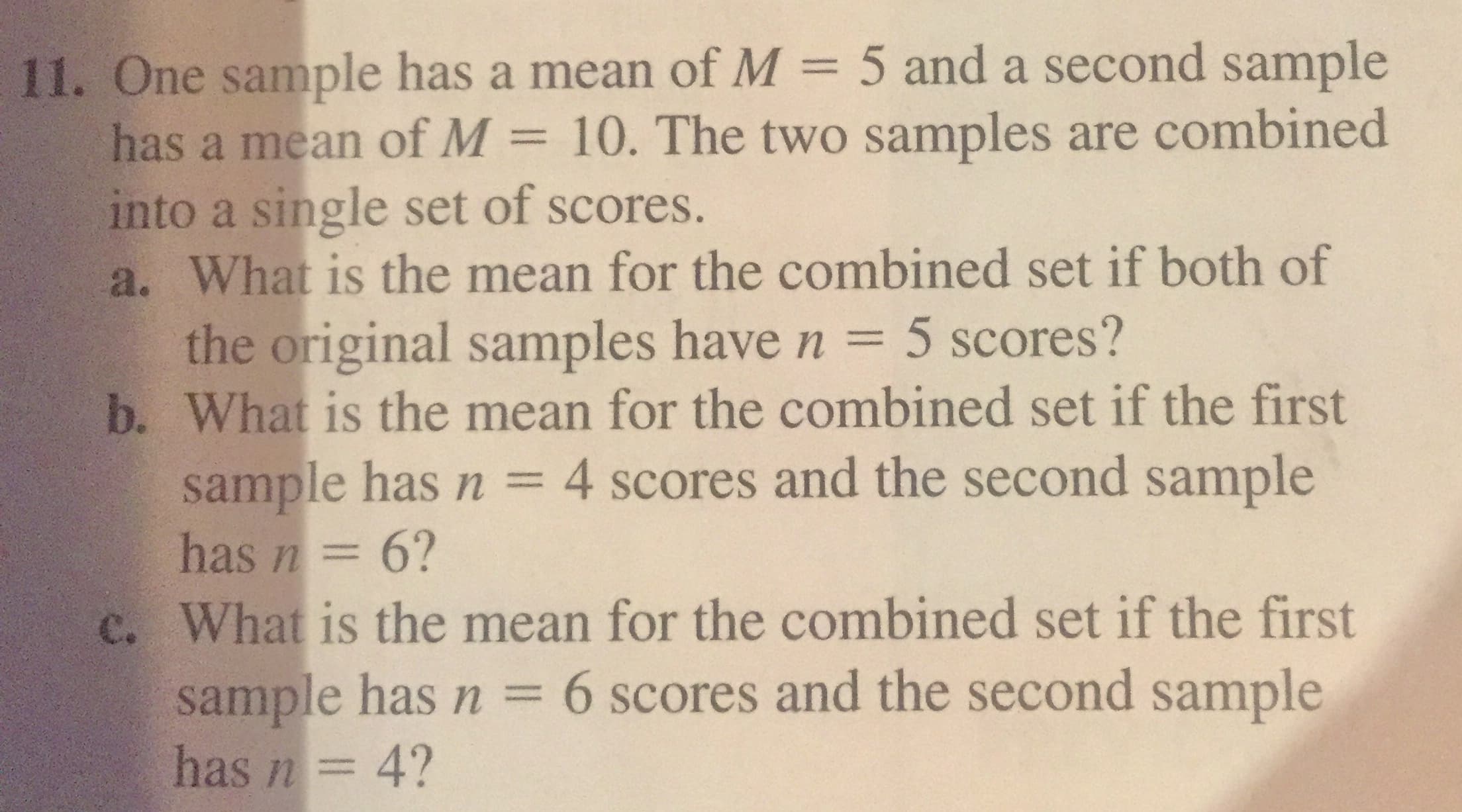 11. One sample has a mean of M = 5 and a second sample
has a mean of M = 10. The two samples are combined
into a single set of scores.
a. What is the mean for the combined set if both of
the original samples have n = 5 scores?
b. What is the mean for the combined set if the first
sample has n = 4 scores and the second sample
has n= 6?
c. What is the mean for the combined set if the first
sample has n = 6 scores and the second sample
has n= 4?
%3D
