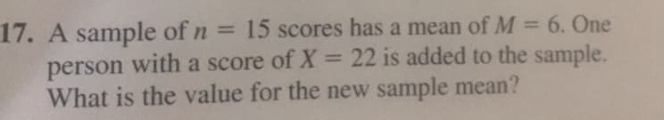 17. A sample of n
person with a score of X = 22 is added to the sample.
What is the value for the new sample mean?
= 15 scores has a mean of M = 6. One
%3D
%3D
%3D
