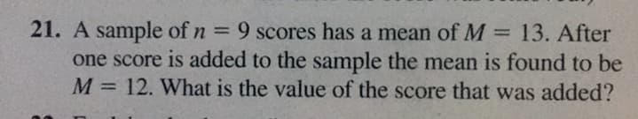 9 scores has a mean of M = 13. After
21. A sample of n =
one score is added to the sample the mean is found to be
M = 12. What is the value of the score that was added?
%3D
%3D
