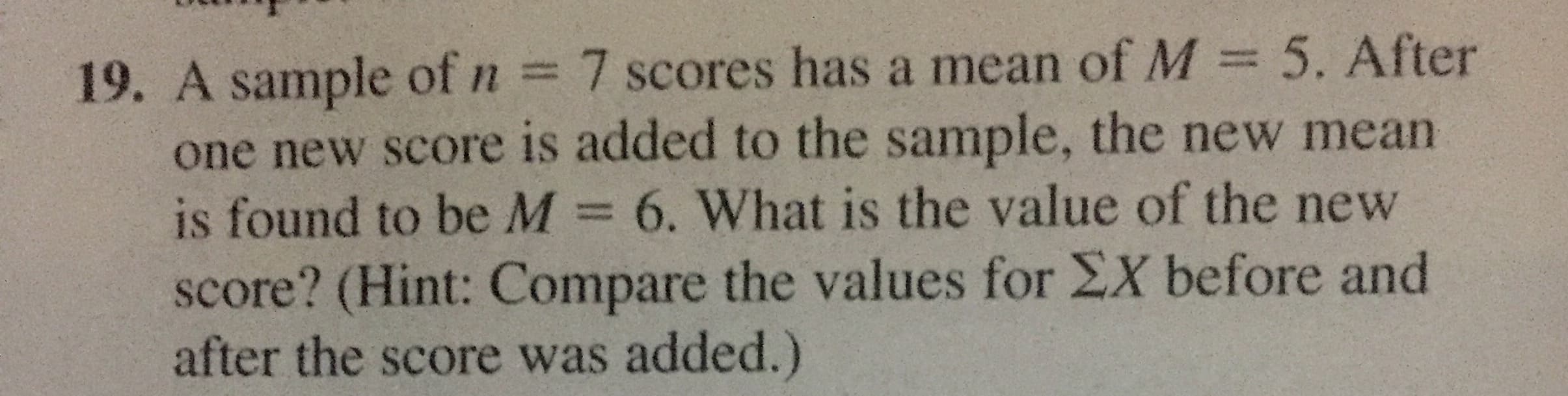 19. A sample of n = 7 scores has a mean of M = 5. After
one new score is added to the sample, the new mean
is found to be M 6. What is the value of the new
score? (Hint: Compare the values for EX before and
after the score was added.)
%3D
%3D
