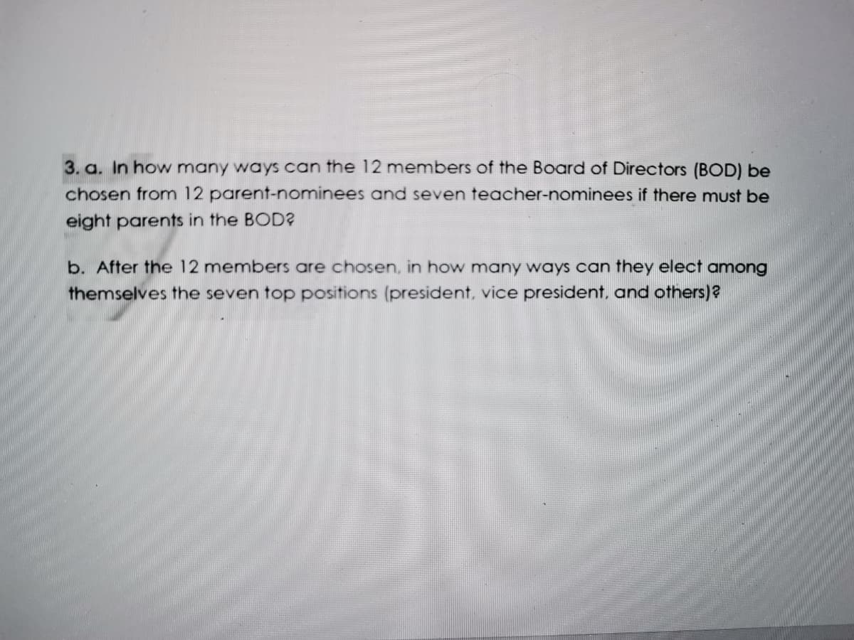 3. a. In how many ways can the 12 members of the Board of Directors (BOD) be
chosen from 12 parent-nominees and seven teacher-nominees if there must be
eight parents in the BOD?
b. After the 12 members are chosen, in how many ways can they elect among
themselves the seven top positions (president, vice president, and others)?
