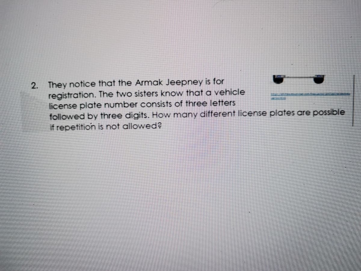 They notice that the Armak Jeepney is for
registration. The two sisters know that a vehicle
license plate number consists of three letters
followed by three digits. How many different license plates are possible
if repetition is not allowed?
2.
