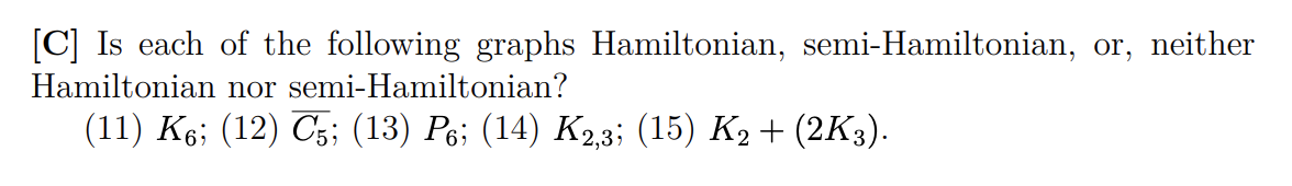 [C] Is each of the following graphs Hamiltonian, semi-Hamiltonian, or, neither
Hamiltonian nor semi-Hamiltonian?
(11) K6; (12) C5; (13) P6; (14) K2,3; (15) K2 + (2K3).