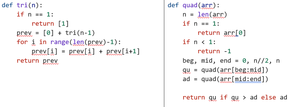 def tri(n):
if n == 1:
return [1]
prev = [0] + tri(n-1)
for i in range (len (prev)-1):
prev[i]
return prev
timmm
=
prev[i] + prev[i+1]
def quad (arr):
n = len(arr)
if n == 1:
return arr[0]
if n < 1:
return -1
beg, mid, end = 0, n//2, n
quad (arr[beg:mid])
qu =
ad = quad (arr[mid:end])
return qu if qu > ad else ad