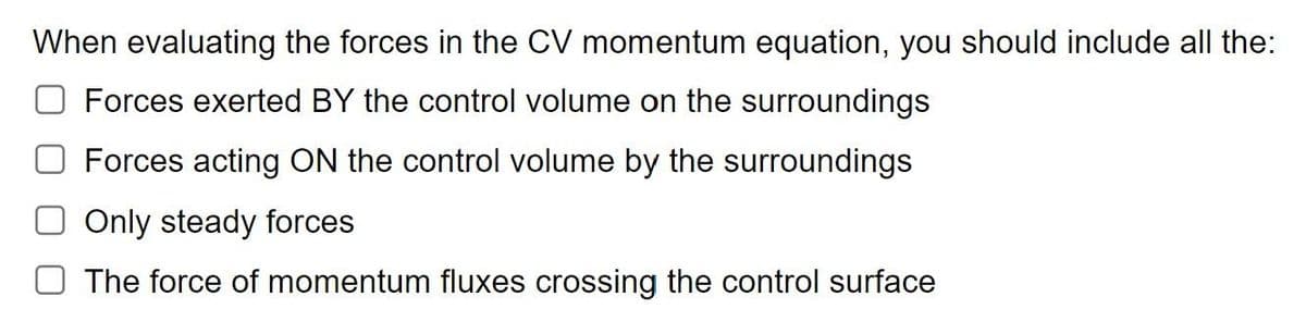 When evaluating the forces in the CV momentum equation, you should include all the:
Forces exerted BY the control volume on the surroundings
Forces acting ON the control volume by the surroundings
Only steady forces
The force of momentum fluxes crossing the control surface