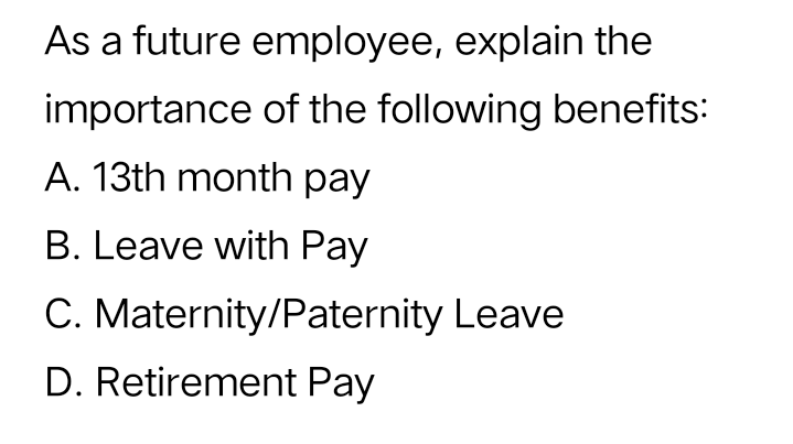 As a future employee, explain the
importance of the following benefits:
A. 13th month pay
B. Leave with Pay
C. Maternity/Paternity Leave
D. Retirement Pay