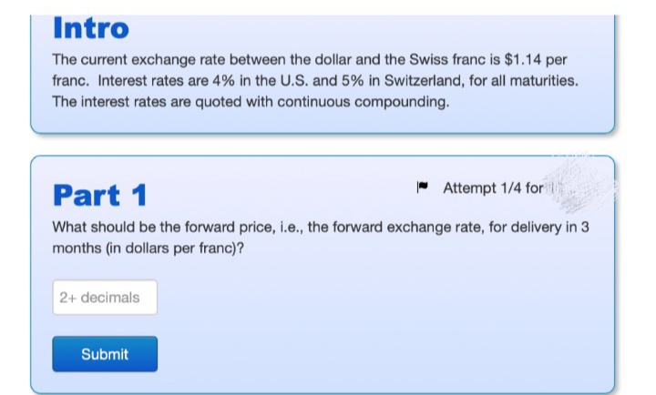 Intro
The current exchange rate between the dollar and the Swiss franc is $1.14 per
franc. Interest rates are 4% in the U.S. and 5% in Switzerland, for all maturities.
The interest rates are quoted with continuous compounding.
Part 1
* Attempt 1/4 for
What should be the forward price, i.e., the forward exchange rate, for delivery in 3
months (in dollars per franc)?
2+ decimals
Submit
