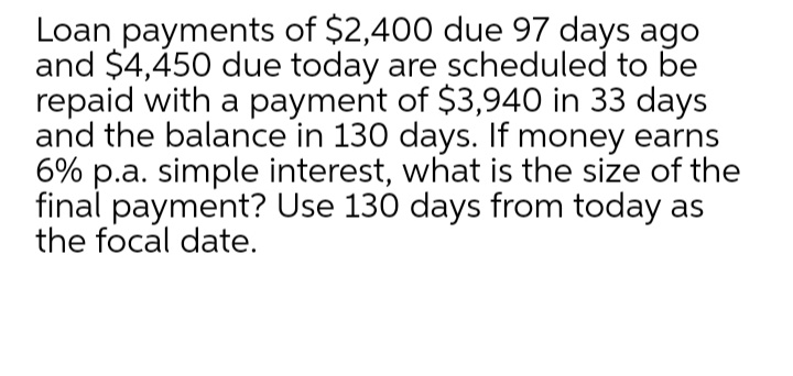 Loan payments of $2,400 due 97 days ago
and $4,450 due today are scheduled to be
repaid with a payment of $3,940 in 33 days
and the balance in 130 days. If money earns
6% p.a. simple interest, what is the size of the
final payment? Use 130 days from today as
the focal date.
