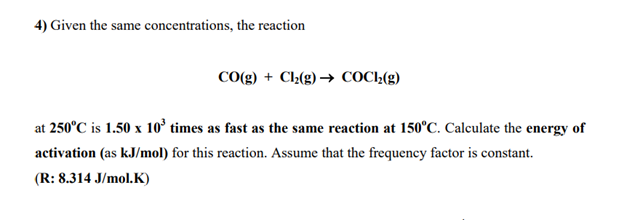 4) Given the same concentrations, the reaction
CO(g) + Cl2(g) → COC2(g)
at 250°C is 1.50 x 10' times as fast as the same reaction at 150°C. Calculate the energy of
activation (as kJ/mol) for this reaction. Assume that the frequency factor is constant.
(R: 8.314 J/mol.K)
