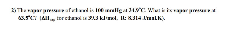 2) The vapor pressure of ethanol is 100 mmHg at 34.9°C. What is its vapor pressure at
63.5°C? (AHvap for ethanol is 39.3 kJ/mol, R: 8.314 J/mol.K).
