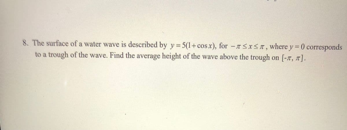 8. The surface of a water wave is described by y 5(1+cosx), for -<xST, where y = 0 corresponds
%3D
to a trough of the wave. Find the average height of the wave above the trough on [-7, T].
