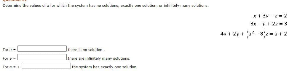 Determine the values of a for which the system has no solutions, exactly one solution, or infinitely many solutions.
x + 3y - z = 2
3x - y + 2z = 3
4x + 2y +
(a? - 8)z = a + 2
For a =
there is no solution.
For a =
there are infinitely many solutions.
For a + +
|the system has exactly one solution.
