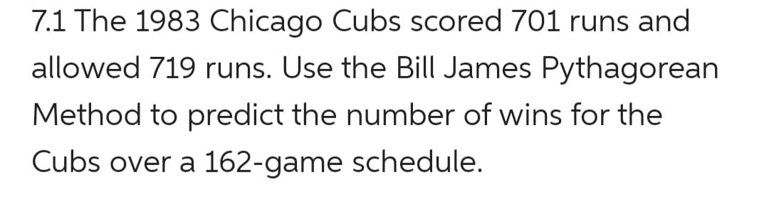 7.1 The 1983 Chicago Cubs scored 701 runs and
allowed 719 runs. Use the Bill James Pythagorean
Method to predict the number of wins for the
Cubs over a 162-game schedule.
