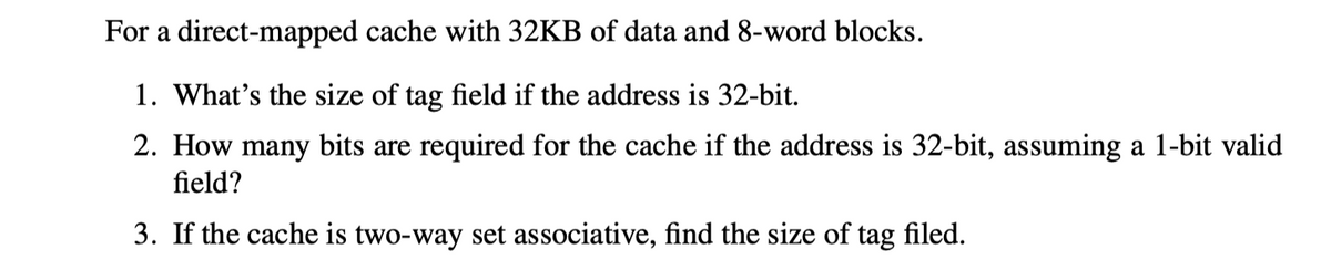 For a direct-mapped cache with 32KB of data and 8-word blocks.
1. What's the size of tag field if the address is 32-bit.
2. How many bits are required for the cache if the address is 32-bit, assuming a 1-bit valid
field?
3. If the cache is two-way set associative, find the size of tag filed.
