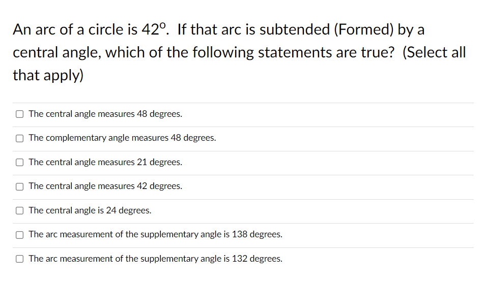 An arc of a circle is 42°. If that arc is subtended (Formed) by a
central angle, which of the following statements are true? (Select all
that apply)
The central angle measures 48 degrees.
The complementary angle measures 48 degrees.
The central angle measures 21 degrees.
The central angle measures 42 degrees.
The central angle is 24 degrees.
The arc measurement of the supplementary angle is 138 degrees.
The arc measurement of the supplementary angle is 132 degrees.
