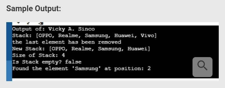 Sample Output:
Output of: Vicky A. Sinco
Stack: [OPPO, Realme, Samsung, Huawei, Vivo]
the last element has been removed
New Stack: [OPPO, Realme, Samsung, Huawei]
Size of Stack: 4
Is Stack empty? false
Found the element 'Samsung' at position: 2
