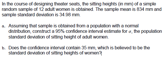 In the course of designing theater seats, the sitting heights (in mm) of a simple
random sample of 12 adult women is obtained. The sample mean is 834 mm and
sample standard deviation is 34.98 mm.
a. Assuming that sample is obtained from a population with a normal
distribution, construct a 95% confidence interval estimate for o, the population
standard deviation of sitting height of adult women.
b. Does the confidence interval contain 35 mm, which is believed to be the
standard deviation of sitting heights of women?
