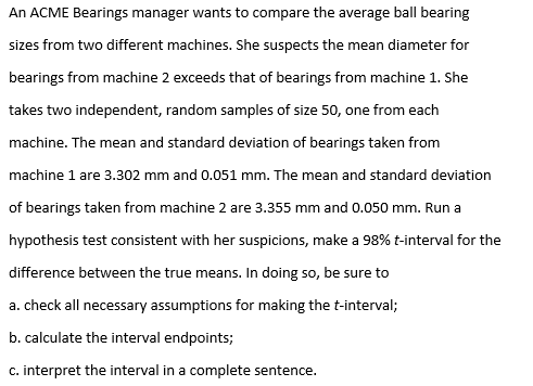 An ACME Bearings manager wants to compare the average ball bearing
sizes from two different machines. She suspects the mean diameter for
bearings from machine 2 exceeds that of bearings from machine 1. She
takes two independent, random samples of size 50, one from each
machine. The mean and standard deviation of bearings taken from
machine 1 are 3.302 mm and 0.051 mm. The mean and standard deviation
of bearings taken from machine 2 are 3.355 mm and 0.050 mm. Run a
hypothesis test consistent with her suspicions, make a 98% t-interval for the
difference between the true means. In doing so, be sure to
a. check all necessary assumptions for making the t-interval;
b. calculate the interval endpoints;
c. interpret the interval in a complete sentence.
