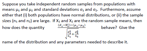 Suppose you take independent random samples from populations with
means µg and µ2 and standard deviations o, and oz. Furthermore, assume
either that (i) both populations have normal distributions, or (ii) the sample
sizes (na and n2) are large. If X1 and X2 are the random sample means, then
how does the quantity
behave? Give the
name of the distribution and any parameters needed to describe it.
