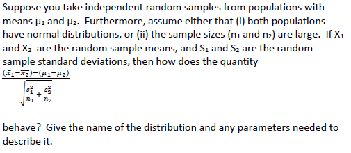 Suppose you take independent random samples from populations with
means µi and p2. Furthermore, assume either that (i) both populations
have normal distributions, or (ii) the sample sizes (ni and n2) are large. If X1
and X2 are the random sample means, and S1 and S2 are the random
sample standard deviations, then how does the quantity
behave? Give the name of the distribution and any parameters needed to
describe it.
