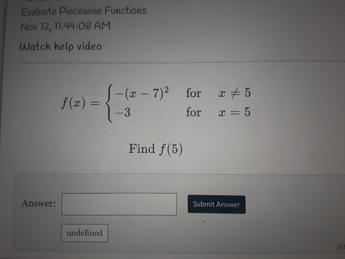 Evalvate Piecewise Functions
Nov 12, 11:44:08 AM
Watch help video
S-(a – 7)² for
x # 5
f(x) =
%3D
-3
for
x = 5
Find f(5)
Answer:
Submit Answer
undefined
at
