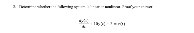2. Determine whether the following system is linear or nonlinear. Proof your answer.
dy(t)
+ 10y(t) + 2 = x(t)
dt
