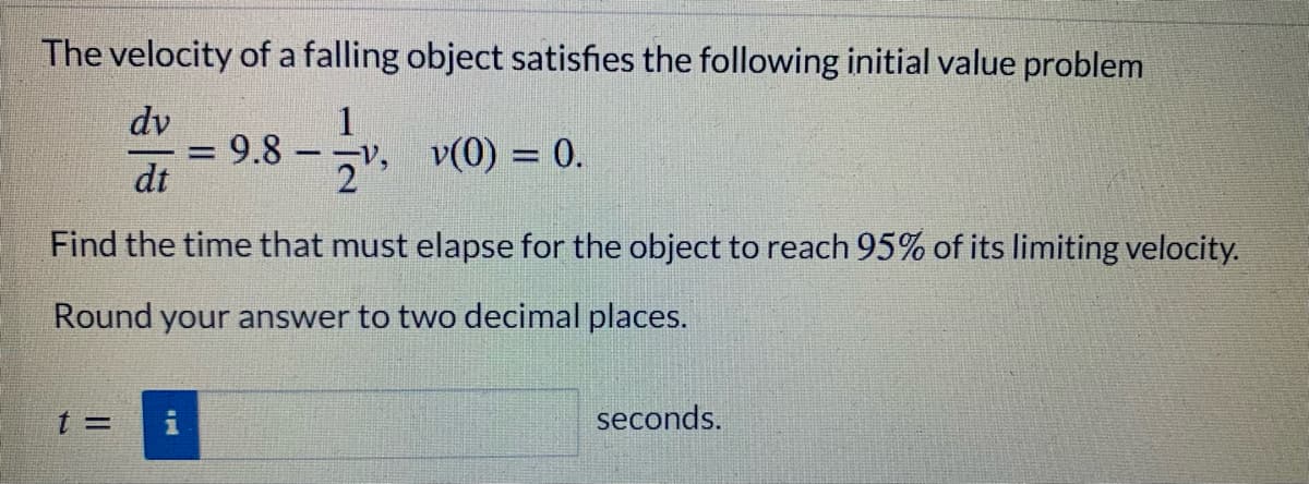 The velocity of a falling object satisfies the following initial value problem
dv
1
- ¬v, v(0) = 0.
9.8
dt
Find the time that must elapse for the object to reach 95% of its limiting velocity.
Round your answer to two decimal places.
t 3=
seconds.
