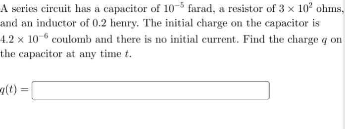 A series circuit has a capacitor of 10–5 farad, a resistor of 3 × 10² ohms,
and an inductor of 0.2 henry. The initial charge on the capacitor is
4.2 × 10-6 coulomb and there is no initial current. Find the charge q on
the capacitor at any time t.
a(t) =
