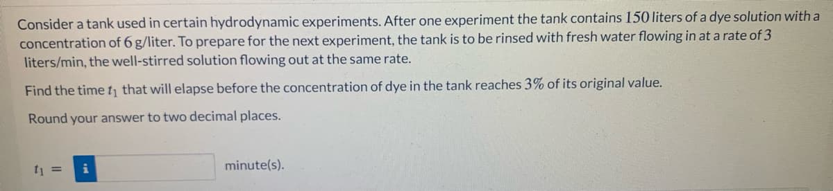 Consider a tank used in certain hydrodynamic experiments. After one experiment the tank contains 150 liters of a dye solution with a
concentration of 6 g/liter. To prepare for the next experiment, the tank is to be rinsed with fresh water flowing in at a rate of 3
liters/min, the well-stirred solution flowing out at the same rate.
Find the timet that will elapse before the concentration of dye in the tank reaches 3% of its original value.
Round your answer to two decimal places.
ti =
i
minute(s).
