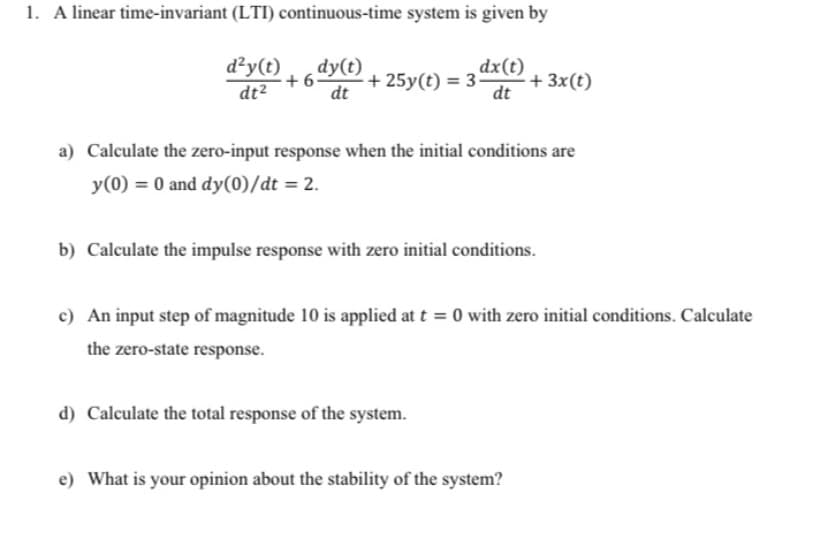 1. A linear time-invariant (LTI) continuous-time system is given by
d²y(t)
dy(t)
+ 6-
dt
dx(t)
+ 25y(t) = 3
dt
+ 3x(t)
dt2
a) Calculate the zero-input response when the initial conditions are
y(0) = 0 and dy(0)/dt = 2.
b) Calculate the impulse response with zero initial conditions.
c) An input step of magnitude 10 is applied at t = 0 with zero initial conditions. Calculate
the zero-state response.
d) Calculate the total response of the system.
e) What is your opinion about the stability of the system?
