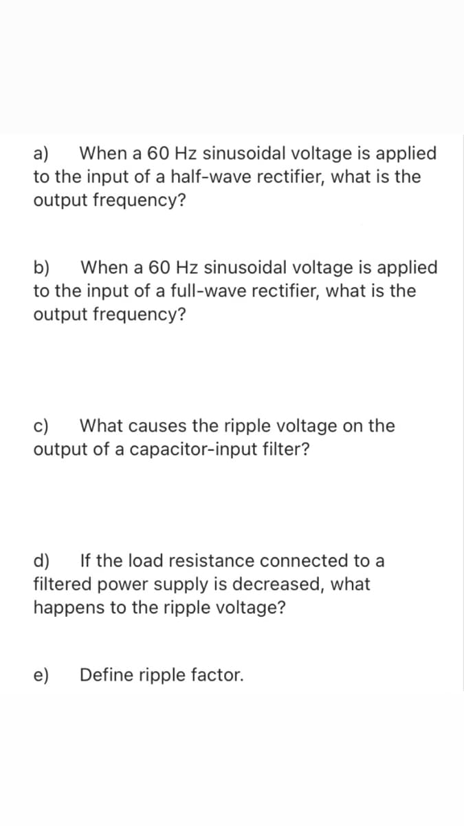 When a 60 Hz sinusoidal voltage is applied
a)
to the input of a half-wave rectifier, what is the
output frequency?
When a 60 Hz sinusoidal voltage is applied
b)
to the input of a full-wave rectifier, what is the
output frequency?
c)
What causes the ripple voltage on the
output of a capacitor-input filter?
If the load resistance connected to a
d)
filtered power supply is decreased, what
happens to the ripple voltage?
e)
Define ripple factor.
