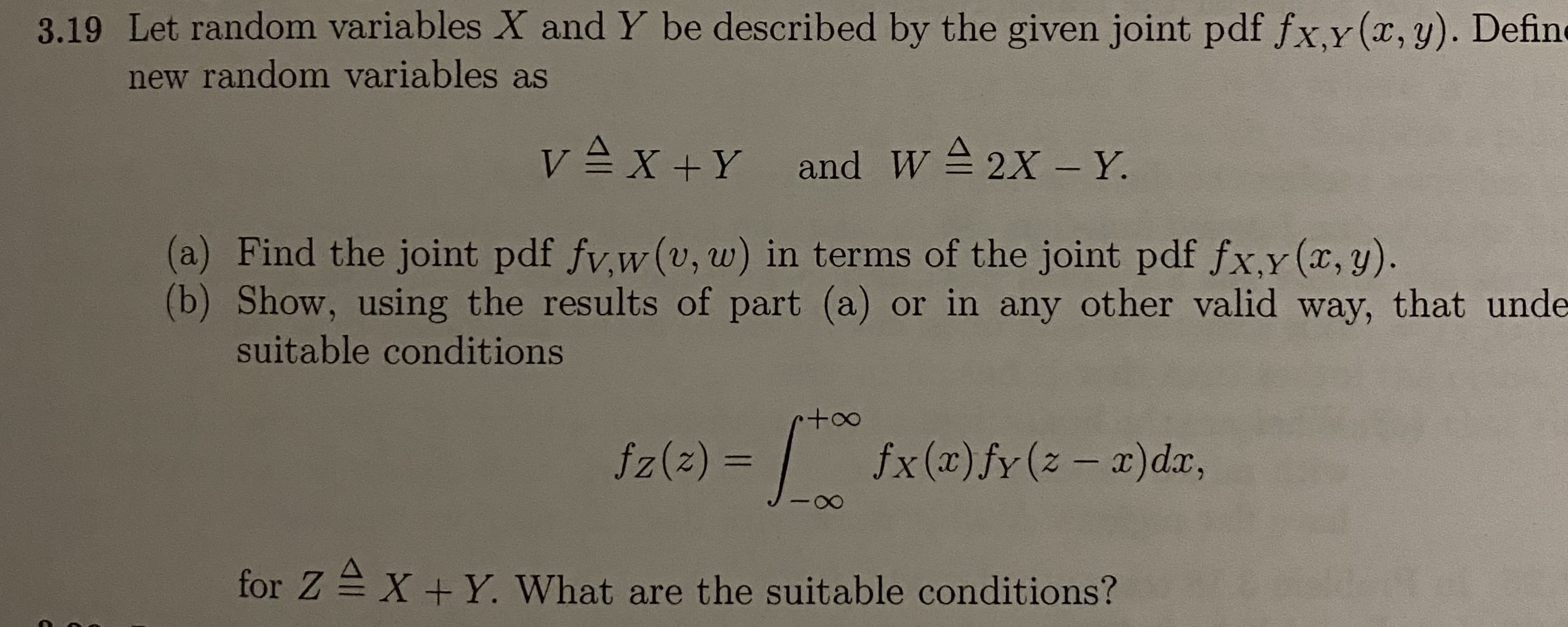 3.19 Let random variables X and Y be described by the given joint pdf fx,y(x,y). Define
new random variables as
v =x +Y and W 2X - Y.
(a) Find the joint pdf fv,w(v, w) in terms of the joint pdf fx,y (x, y).
(b) Show, using the results of part (a) or in any other valid way, that unde
suitable conditions
fz(z) =
|
fx(x)fy(z – x)dx,
%3D
for Z = X + Y. What are the suitable conditions?
