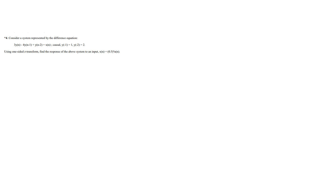 *4. Consider a system represented by the difference equation:
3y(n) - 4y(n-1) + y(n-2) = x(n) ; causal, y(-1) = 1, y(-2) = 2.
Using one-sided z-transform, find the response of the above system to an input, x(n) = (0.5)"u(n).
