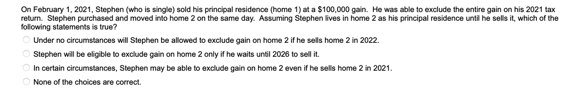 On February 1, 2021, Stephen (who is single) sold his principal residence (home 1) at a $100,000 gain. He was able to exclude the entire gain on his 2021 tax
return. Stephen purchased and moved into home 2 on the same day. Assuming Stephen lives in home 2 as his principal residence until he sells it, which of the
following statements is true?
Under no circumstances will Stephen be allowed to exclude gain on home 2 if he sells home 2 in 2022.
Stephen will be eligible to exclude gain on home 2 only if he waits until 2026 to sell it.
In certain circumstances, Stephen may be able to exclude gain on home 2 even if he sells home 2 in 2021.
None of the choices are correct.