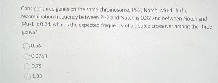 Consider three genes on the same chromosome, Pi-2, Notch, Mu-1. If the
recombination frequency between Pi-2 and Notch is 0.32 and between Notch and
Mu-1 is 0.24, what is the expected frequency of a double crossover among the three
genes?
0.56
0.0768
0.75
1.33