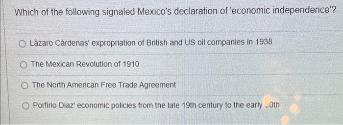 Which of the following signaled Mexico's declaration of 'economic independence'?
O Lázaro Cárdenas' expropriation of British and US oil companies in 1938
O The Mexican Revolution of 1910
O The North American Free Trade Agreement
O Porfirio Diaz' economic policies from the late 19th century to the early 20th