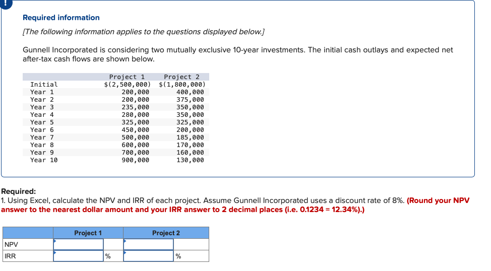 Required information
[The following information applies to the questions displayed below.]
NPV
IRR
Gunnell Incorporated is considering two mutually exclusive 10-year investments. The initial cash outlays and expected net
after-tax cash flows are shown below.
Initial
Year 1
Year 2
Year 3
Year 4
Year 5
Year 6
Year 7
Year 8
Year 9
Year 10
Project 1
$(2,500,000)
Project 1
200,000
200,000
235,000
280,000
325,000
450,000
500,000
600,000
700,000
900,000
Required:
1. Using Excel, calculate the NPV and IRR of each project. Assume Gunnell Incorporated uses a discount rate of 8%. (Round your NPV
answer to the nearest dollar amount and your IRR answer to 2 decimal places (i.e. 0.1234 = 12.34%).)
%
Project 2
$(1,800,000)
400,000
375,000
350,000
350,000
325,000
200,000
185,000
170,000
160,000
130,000
Project 2
%