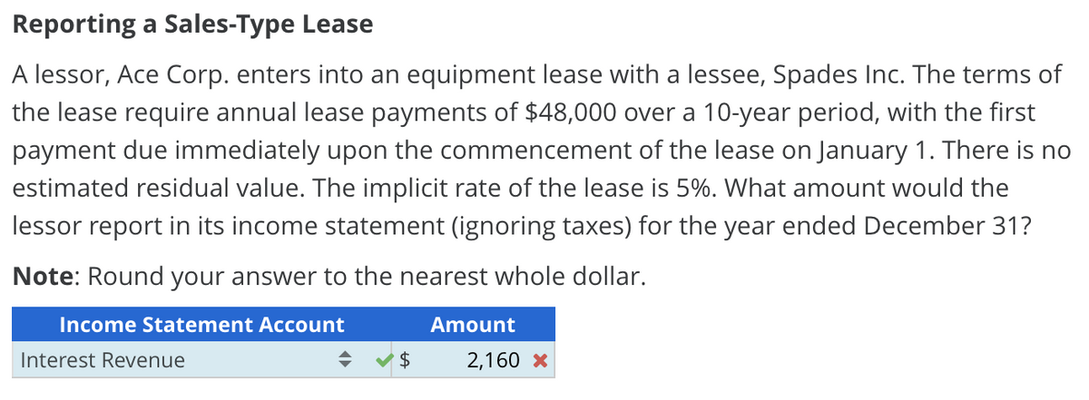 Reporting a Sales-Type Lease
A lessor, Ace Corp. enters into an equipment lease with a lessee, Spades Inc. The terms of
the lease require annual lease payments of $48,000 over a 10-year period, with the first
payment due immediately upon the commencement of the lease on January 1. There is no
estimated residual value. The implicit rate of the lease is 5%. What amount would the
lessor report in its income statement (ignoring taxes) for the year ended December 31?
Note: Round your answer to the nearest whole dollar.
Income Statement Account
Interest Revenue
$
Amount
2,160 x