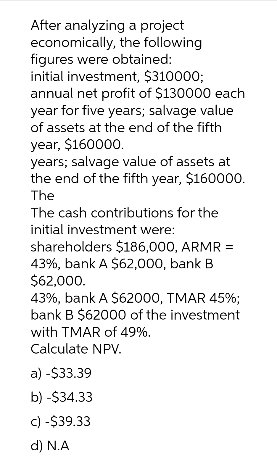 After analyzing a project
economically,
figures were obtained:
initial investment, $310000;
annual net profit of $130000 each
year for five years; salvage value
of assets at the end of the fifth
year, $160000.
years; salvage value of assets at
the end of the fifth year, $160000.
The
The cash contributions for the
initial investment were:
the following
shareholders $186,000, ARMR :
=
43%, bank A $62,000, bank B
$62,000.
43%, bank A $62000, TMAR 45%;
bank B $62000 of the investment
with TMAR of 49%.
Calculate NPV.
a) -$33.39
b) -$34.33
c) -$39.33
d) N.A
