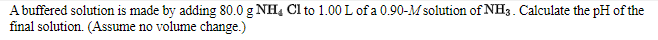 A buffered solution is made by adding 80.0 g NH4 Cl to 1.00 L of a 0.90-M solution of NH3. Calculate the pH of the
final solution. (Assume no volume change.)
