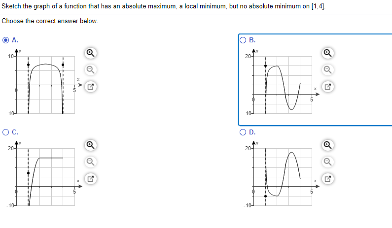 Sketch the graph of a function that has an absolute maximum, a local minimum, but no absolute minimum on [1,4].
Choose the correct answer below.
А.
O B.
10-
20-
-10-
-10-
OC.
OD.
Ay
20-
20-
-10-
-10-
