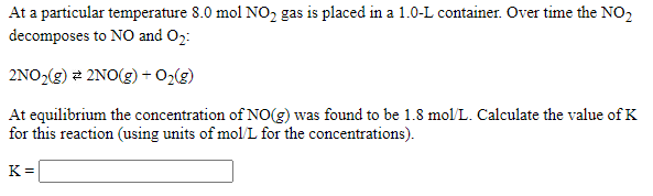 At a particular temperature 8.0 mol NO2 gas is placed in a 1.0-L container. Over time the NO2
decomposes to NO and O2:
2NO2(g) 2 2NO(g) + O2(g)
At equilibrium the concentration of NO(g) was found to be 1.8 mol/L. Calculate the value of K
for this reaction (using units of mol/L for the concentrations).
K =
