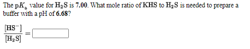The pK, value for H2S is 7.00. What mole ratio of KHS to H3S is needed to prepare a
buffer with a pH of 6.68?
[HS]
[H2 S]

