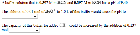 A buffer solution that is 0.397 M in HCN and 0.397 M in KCN has a pH of 9.40.
The addition of 0.01 mol of H3 O* to 1.0 L of this buffer would cause the pH to
The capacity of this buffer for added OH could be increased by the addition of 0.137
mol
