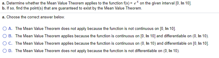 a. Determine whether the Mean Value Theorem applies to the function f(x) = e* on the given interval [0, In 10].
b. If so, find the point(s) that are guaranteed to exist by the Mean Value Theorem.
a. Choose the correct answer below.
O A. The Mean Value Theorem does not apply because the function is not continuous on [0, In 10].
O B. The Mean Value Theorem applies because the function is continuous on [0, In 10] and differentiable on (0, In 10).
OC. The Mean Value Theorem applies because the function is continuous on (0, In 10) and differentiable on [0, In 10].
O D. The Mean Value Theorem does not apply because the function is not differentiable on (0, In 10).
