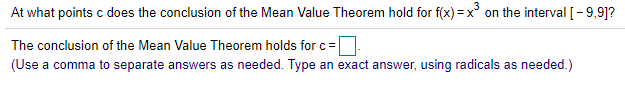 At what points c does the conclusion of the Mean Value Theorem hold for f(x) = x° on the interval [-9,9]?
The conclusion of the Mean Value Theorem holds forc=
(Use a comma to separate answers as needed. Type an exact answer, using radicals as needed.)
