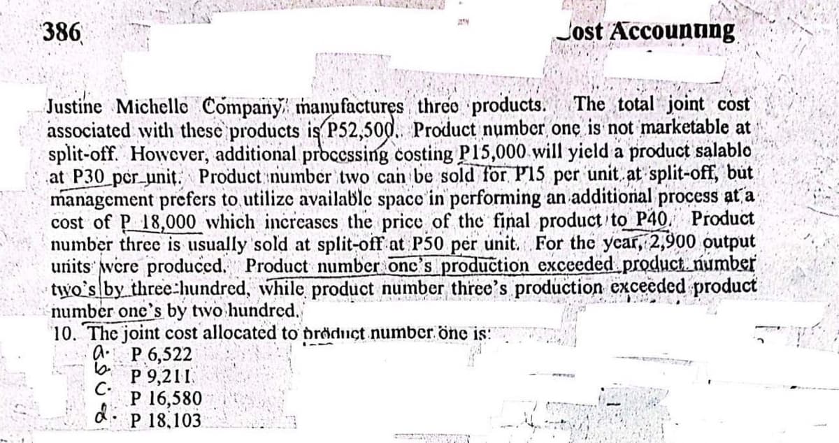 386
Jy
Justine Michelle Company manufactures three products. The total joint cost
associated with these products is P52,500. Product number one is not marketable at
split-off. However, additional processing costing P15,000 will yield a product salablo
at P30_per_unit. Product number two can be sold for P15 per unit at split-off, but
management prefers to utilize available space in performing an additional process at a
cost of P 18,000 which increases the price of the final product to P40 Product
number three is usually sold at split-off at P50 per unit. For the year, 2,900 output
units were produced. Product number one's production exceeded product number
two's by three hundred, while product number three's production exceeded product
number one's by two hundred.
10. The joint cost allocated to product number one is:
A
P 6,522
P 9,211.
C-
P 16,580
d:
d P 18,103
Jost Accounting.