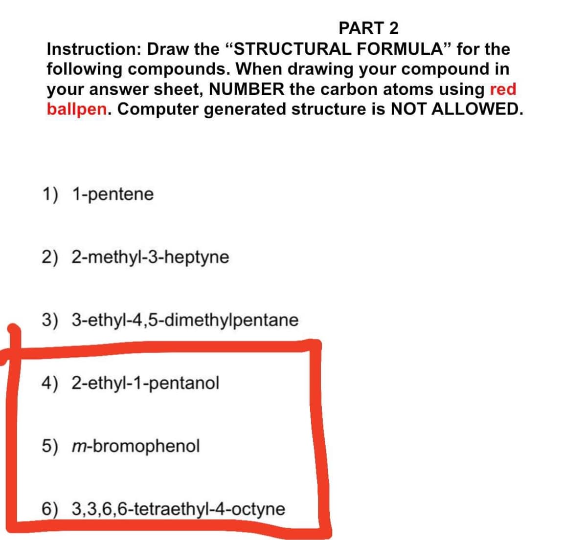 PART 2
Instruction: Draw the "STRUCTURAL FORMULA" for the
following compounds. When drawing your compound in
your answer sheet, NUMBER the carbon atoms using red
ballpen. Computer generated structure is NOT ALLOWED.
1) 1-pentene
2) 2-methyl-3-heptyne
3) 3-ethyl-4,5-dimethylpentane
4) 2-ethyl-1-pentanol
5) m-bromophenol
6) 3,3,6,6-tetraethyl-4-octyne