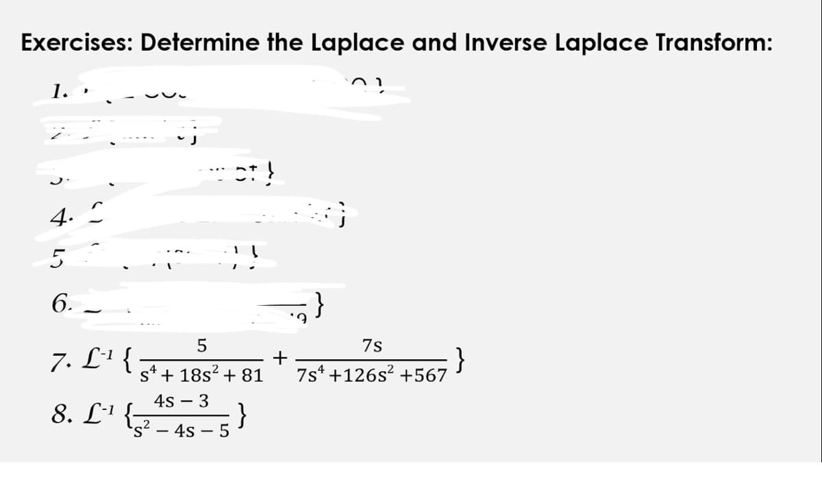 Exercises: Determine the Laplace and Inverse Laplace Transform:
??
▸
4. C
5
6.
7. L-¹ {
ot!
5
S¹ + 18s² + 81
4s - 3
- 4s 5
8. L¹ {-
+
'?
7s
7s +126s² +567
}