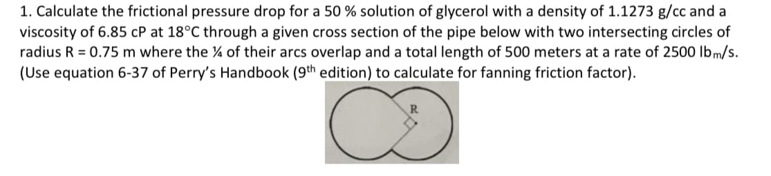 1. Calculate the frictional pressure drop for a 50 % solution of glycerol with a density of 1.1273 g/cc and a
viscosity of 6.85 cP at 18°C through a given cross section of the pipe below with two intersecting circles of
radius R = 0.75 m where the ¼ of their arcs overlap and a total length of 500 meters at a rate of 2500 Ibm/s.
(Use equation 6-37 of Perry's Handbook (9th edition) to calculate for fanning friction factor).
